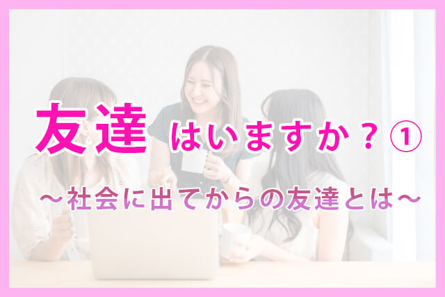 友達はいますか？①～社会に出てからの友達とは～